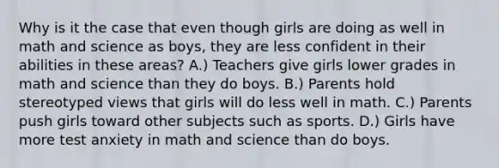 Why is it the case that even though girls are doing as well in math and science as boys, they are less confident in their abilities in these areas? A.) Teachers give girls lower grades in math and science than they do boys. B.) Parents hold stereotyped views that girls will do less well in math. C.) Parents push girls toward other subjects such as sports. D.) Girls have more test anxiety in math and science than do boys.