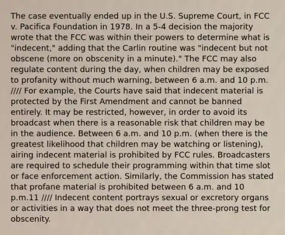 The case eventually ended up in the U.S. Supreme Court, in FCC v. Pacifica Foundation in 1978. In a 5-4 decision the majority wrote that the FCC was within their powers to determine what is "indecent," adding that the Carlin routine was "indecent but not obscene (more on obscenity in a minute)." The FCC may also regulate content during the day, when children may be exposed to profanity without much warning, between 6 a.m. and 10 p.m. //// For example, the Courts have said that indecent material is protected by the First Amendment and cannot be banned entirely. It may be restricted, however, in order to avoid its broadcast when there is a reasonable risk that children may be in the audience. Between 6 a.m. and 10 p.m. (when there is the greatest likelihood that children may be watching or listening), airing indecent material is prohibited by FCC rules. Broadcasters are required to schedule their programming within that time slot or face enforcement action. Similarly, the Commission has stated that profane material is prohibited between 6 a.m. and 10 p.m.11 //// Indecent content portrays sexual or excretory organs or activities in a way that does not meet the three-prong test for obscenity.