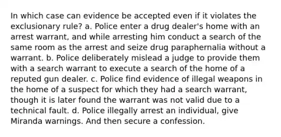 In which case can evidence be accepted even if it violates <a href='https://www.questionai.com/knowledge/kiz15u9aWk-the-exclusionary-rule' class='anchor-knowledge'>the exclusionary rule</a>? a. Police enter a drug dealer's home with an arrest warrant, and while arresting him conduct a search of the same room as the arrest and seize drug paraphernalia without a warrant. b. Police deliberately mislead a judge to provide them with a search warrant to execute a search of the home of a reputed gun dealer. c. Police find evidence of illegal weapons in the home of a suspect for which they had a search warrant, though it is later found the warrant was not valid due to a technical fault. d. Police illegally arrest an individual, give Miranda warnings. And then secure a confession.