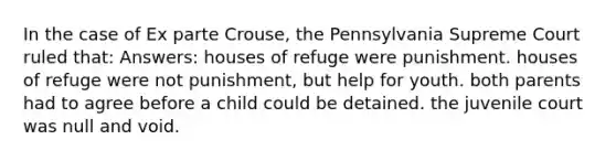 In the case of Ex parte Crouse, the Pennsylvania Supreme Court ruled that: Answers: houses of refuge were punishment. houses of refuge were not punishment, but help for youth. both parents had to agree before a child could be detained. the juvenile court was null and void.