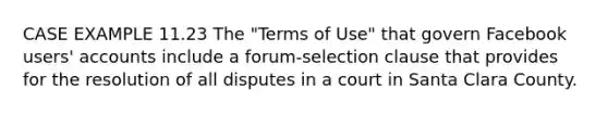 CASE EXAMPLE 11.23 The "Terms of Use" that govern Facebook users' accounts include a forum-selection clause that provides for the resolution of all disputes in a court in Santa Clara County.