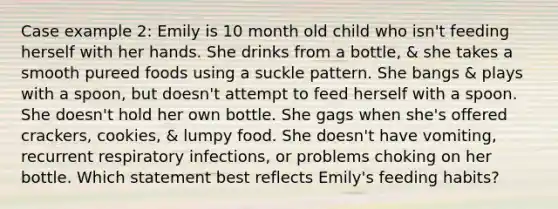 Case example 2: Emily is 10 month old child who isn't feeding herself with her hands. She drinks from a bottle, & she takes a smooth pureed foods using a suckle pattern. She bangs & plays with a spoon, but doesn't attempt to feed herself with a spoon. She doesn't hold her own bottle. She gags when she's offered crackers, cookies, & lumpy food. She doesn't have vomiting, recurrent respiratory infections, or problems choking on her bottle. Which statement best reflects Emily's feeding habits?