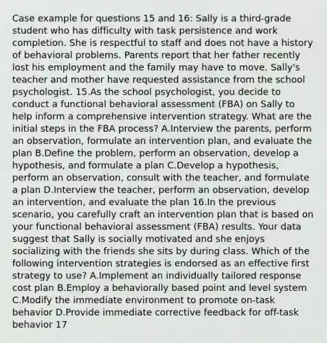 Case example for questions 15 and 16: Sally is a third-grade student who has difficulty with task persistence and work completion. She is respectful to staff and does not have a history of behavioral problems. Parents report that her father recently lost his employment and the family may have to move. Sally's teacher and mother have requested assistance from the school psychologist. 15.As the school psychologist, you decide to conduct a functional behavioral assessment (FBA) on Sally to help inform a comprehensive intervention strategy. What are the initial steps in the FBA process? A.Interview the parents, perform an observation, formulate an intervention plan, and evaluate the plan B.Define the problem, perform an observation, develop a hypothesis, and formulate a plan C.Develop a hypothesis, perform an observation, consult with the teacher, and formulate a plan D.Interview the teacher, perform an observation, develop an intervention, and evaluate the plan 16.In the previous scenario, you carefully craft an intervention plan that is based on your functional behavioral assessment (FBA) results. Your data suggest that Sally is socially motivated and she enjoys socializing with the friends she sits by during class. Which of the following intervention strategies is endorsed as an effective first strategy to use? A.Implement an individually tailored response cost plan B.Employ a behaviorally based point and level system C.Modify the immediate environment to promote on-task behavior D.Provide immediate corrective feedback for off-task behavior 17