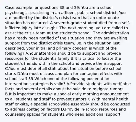 Case example for questions 38 and 39: You are a school psychologist practicing in an affluent public school district. You are notified by the district's crisis team that an unfortunate situation has occurred. A seventh-grade student died from a self-inflicted injury late at night. The next morning, you are called to assist the crisis team at the student's school. The administration has already been notified of the situation and they are awaiting support from the district crisis team. 38.In the situation just described, your initial and primary concern is which of the following? A.Your attention should be to support and provide resources for the student's family B.It is critical to locate the student's friends within the school and provide them support C.You must debrief all staff about the situation before school starts D.You must discuss and plan for contagion effects with school staff 39.Which one of the following postvention intervention strategies is valid? A.Provide students with verifiable facts and several details about the suicide to mitigate rumors B.It is important to make a special early morning announcement to all students and staff to prevent rumors C.With mental health staff on-site, a special schoolwide assembly should be conducted to address contagion factors D.Provide in-school resources and counseling spaces for students who need additional support