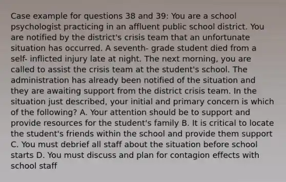 Case example for questions 38 and 39: You are a school psychologist practicing in an affluent public school district. You are notified by the district's crisis team that an unfortunate situation has occurred. A seventh- grade student died from a self- inflicted injury late at night. The next morning, you are called to assist the crisis team at the student's school. The administration has already been notified of the situation and they are awaiting support from the district crisis team. In the situation just described, your initial and primary concern is which of the following? A. Your attention should be to support and provide resources for the student's family B. It is critical to locate the student's friends within the school and provide them support C. You must debrief all staff about the situation before school starts D. You must discuss and plan for contagion effects with school staff