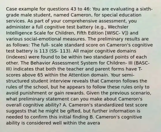 Case example for questions 43 to 46: You are evaluating a sixth- grade male student, named Cameron, for special education services. As part of your comprehensive assessment, you administer a full cognitive test battery (e.g., Wechsler Intelligence Scale for Children, Fifth Edition [WISC- V]) and various social-emotional measures. The preliminary results are as follows: The full- scale standard score on Cameron's cognitive test battery is 113 (SS- 113). All major cognitive domains (indexes) were found to be within two standard points of each other. The Behavior Assessment System for Children- III (BASC- III) indicates that both the teacher and parent forms have T- scores above 65 within the Attention domain. Your semi- structured student interview reveals that Cameron follows the rules of the school, but he appears to follow these rules only to avoid punishment or gain rewards. Given the previous scenario, what preliminary statement can you make about Cameron's overall cognitive ability? A. Cameron's standardized test score suggests that he might be gifted, but further information is needed to confirm this initial finding B. Cameron's cognitive ability is considered well within the avera