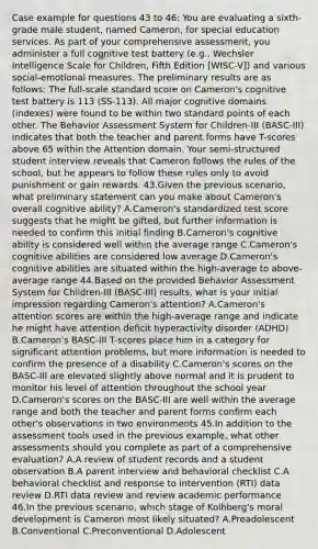 Case example for questions 43 to 46: You are evaluating a sixth-grade male student, named Cameron, for special education services. As part of your comprehensive assessment, you administer a full cognitive test battery (e.g., Wechsler Intelligence Scale for Children, Fifth Edition [WISC-V]) and various social-emotional measures. The preliminary results are as follows: The full-scale standard score on Cameron's cognitive test battery is 113 (SS-113). All major cognitive domains (indexes) were found to be within two standard points of each other. The Behavior Assessment System for Children-III (BASC-III) indicates that both the teacher and parent forms have T-scores above 65 within the Attention domain. Your semi-structured student interview reveals that Cameron follows the rules of the school, but he appears to follow these rules only to avoid punishment or gain rewards. 43.Given the previous scenario, what preliminary statement can you make about Cameron's overall cognitive ability? A.Cameron's standardized test score suggests that he might be gifted, but further information is needed to confirm this initial finding B.Cameron's cognitive ability is considered well within the average range C.Cameron's cognitive abilities are considered low average D.Cameron's cognitive abilities are situated within the high-average to above-average range 44.Based on the provided Behavior Assessment System for Children-III (BASC-III) results, what is your initial impression regarding Cameron's attention? A.Cameron's attention scores are within the high-average range and indicate he might have <a href='https://www.questionai.com/knowledge/kQAn73LsH7-attention-deficit-hyperactivity-disorder' class='anchor-knowledge'>attention deficit hyperactivity disorder</a> (ADHD) B.Cameron's BASC-III T-scores place him in a category for significant attention problems, but more information is needed to confirm the presence of a disability C.Cameron's scores on the BASC-III are elevated slightly above normal and it is prudent to monitor his level of attention throughout the school year D.Cameron's scores on the BASC-III are well within the average range and both the teacher and parent forms confirm each other's observations in two environments 45.In addition to the assessment tools used in the previous example, what other assessments should you complete as part of a comprehensive evaluation? A.A review of student records and a student observation B.A parent interview and behavioral checklist C.A behavioral checklist and response to intervention (RTI) data review D.RTI data review and review academic performance 46.In the previous scenario, which stage of Kolhberg's <a href='https://www.questionai.com/knowledge/klNT7YKuYQ-moral-development' class='anchor-knowledge'>moral development</a> is Cameron most likely situated? A.Preadolescent B.Conventional C.Preconventional D.Adolescent