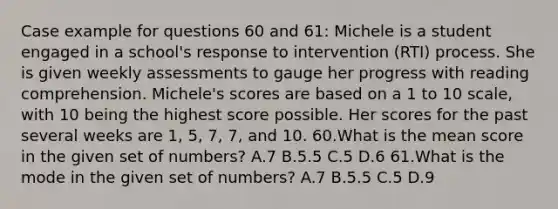 Case example for questions 60 and 61: Michele is a student engaged in a school's response to intervention (RTI) process. She is given weekly assessments to gauge her progress with reading comprehension. Michele's scores are based on a 1 to 10 scale, with 10 being the highest score possible. Her scores for the past several weeks are 1, 5, 7, 7, and 10. 60.What is the mean score in the given set of numbers? A.7 B.5.5 C.5 D.6 61.What is the mode in the given set of numbers? A.7 B.5.5 C.5 D.9