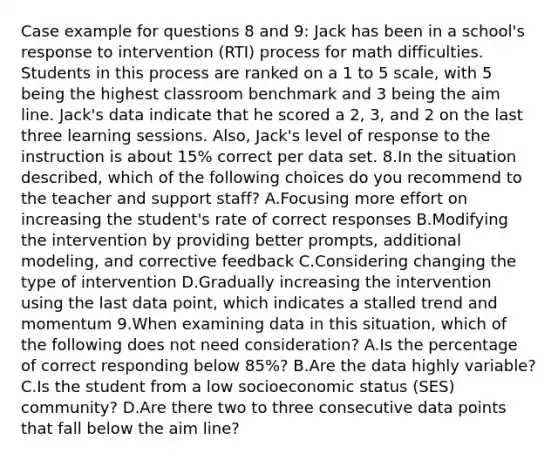 Case example for questions 8 and 9: Jack has been in a school's response to intervention (RTI) process for math difficulties. Students in this process are ranked on a 1 to 5 scale, with 5 being the highest classroom benchmark and 3 being the aim line. Jack's data indicate that he scored a 2, 3, and 2 on the last three learning sessions. Also, Jack's level of response to the instruction is about 15% correct per data set. 8.In the situation described, which of the following choices do you recommend to the teacher and support staff? A.Focusing more effort on increasing the student's rate of correct responses B.Modifying the intervention by providing better prompts, additional modeling, and corrective feedback C.Considering changing the type of intervention D.Gradually increasing the intervention using the last data point, which indicates a stalled trend and momentum 9.When examining data in this situation, which of the following does not need consideration? A.Is the percentage of correct responding below 85%? B.Are the data highly variable? C.Is the student from a low socioeconomic status (SES) community? D.Are there two to three consecutive data points that fall below the aim line?