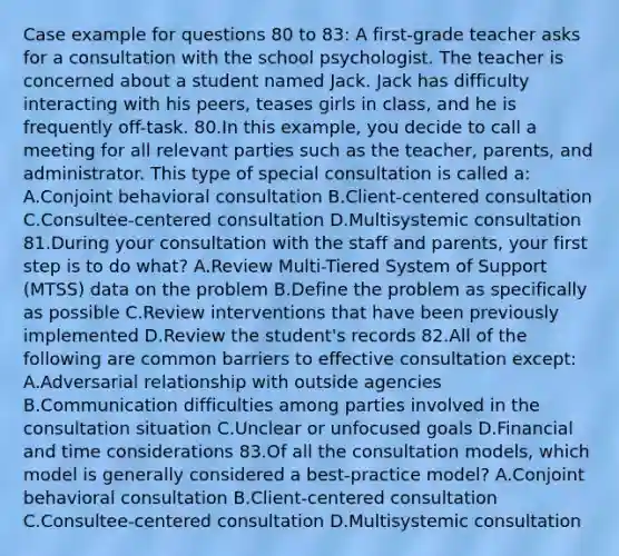 Case example for questions 80 to 83: A first-grade teacher asks for a consultation with the school psychologist. The teacher is concerned about a student named Jack. Jack has difficulty interacting with his peers, teases girls in class, and he is frequently off-task. 80.In this example, you decide to call a meeting for all relevant parties such as the teacher, parents, and administrator. This type of special consultation is called a: A.Conjoint behavioral consultation B.Client-centered consultation C.Consultee-centered consultation D.Multisystemic consultation 81.During your consultation with the staff and parents, your first step is to do what? A.Review Multi-Tiered System of Support (MTSS) data on the problem B.Define the problem as specifically as possible C.Review interventions that have been previously implemented D.Review the student's records 82.All of the following are common barriers to effective consultation except: A.Adversarial relationship with outside agencies B.Communication difficulties among parties involved in the consultation situation C.Unclear or unfocused goals D.Financial and time considerations 83.Of all the consultation models, which model is generally considered a best-practice model? A.Conjoint behavioral consultation B.Client-centered consultation C.Consultee-centered consultation D.Multisystemic consultation