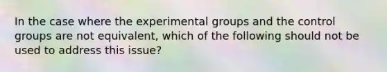 In the case where the experimental groups and the control groups are not equivalent, which of the following should not be used to address this issue?