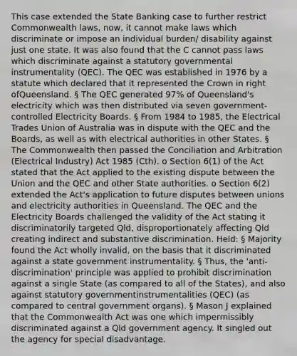 This case extended the State Banking case to further restrict Commonwealth laws, now, it cannot make laws which discriminate or impose an individual burden/ disability against just one state. It was also found that the C cannot pass laws which discriminate against a statutory governmental instrumentality (QEC). The QEC was established in 1976 by a statute which declared that it represented the Crown in right ofQueensland. § The QEC generated 97% of Queensland's electricity which was then distributed via seven government-controlled Electricity Boards. § From 1984 to 1985, the Electrical Trades Union of Australia was in dispute with the QEC and the Boards, as well as with electrical authorities in other States. § The Commonwealth then passed the Conciliation and Arbitration (Electrical Industry) Act 1985 (Cth). o Section 6(1) of the Act stated that the Act applied to the existing dispute between the Union and the QEC and other State authorities. o Section 6(2) extended the Act's application to future disputes between unions and electricity authorities in Queensland. The QEC and the Electricity Boards challenged the validity of the Act stating it discriminatorily targeted Qld, disproportionately affecting Qld creating indirect and substantive discrimination. Held: § Majority found the Act wholly invalid, on the basis that it discriminated against a state government instrumentality. § Thus, the 'anti-discrimination' principle was applied to prohibit discrimination against a single State (as compared to all of the States), and also against statutory governmentinstrumentalities (QEC) (as compared to central government organs). § Mason J explained that the Commonwealth Act was one which impermissibly discriminated against a Qld government agency. It singled out the agency for special disadvantage.