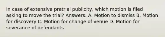 In case of extensive pretrial publicity, which motion is filed asking to move the trial? Answers: A. Motion to dismiss B. Motion for discovery C. Motion for change of venue D. Motion for severance of defendants