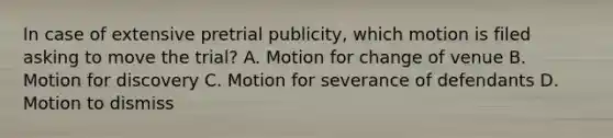 In case of extensive pretrial publicity, which motion is filed asking to move the trial? A. Motion for change of venue B. Motion for discovery C. Motion for severance of defendants D. Motion to dismiss