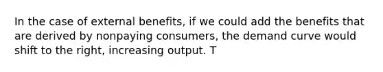 In the case of external benefits, if we could add the benefits that are derived by nonpaying consumers, the demand curve would shift to the right, increasing output. T