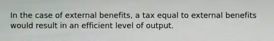 In the case of external benefits, a tax equal to external benefits would result in an efficient level of output.