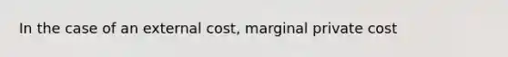 In the case of an external cost, marginal private cost