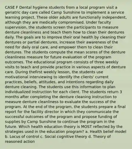 CASE F Dental hygiene students from a local program visit a geriatric day care called Camp Sunshine to implement a service learning project. These older adults are functionally independent, although they are medically compromised. Under faculty supervision, the students screen the participants to measure denture cleanliness and teach them how to clean their dentures daily. The goals are to improve their oral health by cleaning their dentures or partial dentures, increase their awareness of the need for daily oral care, and empower them to clean their dentures. The students compute the mean scores of the denture cleanliness measure for future evaluation of the program outcomes. The educational program consists of three weekly visits to teach and provide practice in various aspects of denture care. During thefirst weekly lesson, the students use motivational interviewing to identify the clients' current practices, beliefs, attitudes, and intentions regarding daily denture cleaning. The students use this information to plan individualized instruction for each client. The students return 3 months after completing the denture cleaning instruction to measure denture cleanliness to evaluate the success of the program. At the end of the program, the students prepare a final report for the facility director in which they communicate the successful outcomes of the program and propose funding of supplies by Camp Sunshine to continue the program in the future. Which health education theory is MOST reflected by the strategies used in the education program? a. Health belief model b. Locus of control c. Social cognitive theory d. Theory of reasoned action