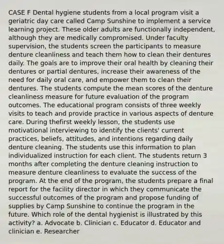 CASE F Dental hygiene students from a local program visit a geriatric day care called Camp Sunshine to implement a service learning project. These older adults are functionally independent, although they are medically compromised. Under faculty supervision, the students screen the participants to measure denture cleanliness and teach them how to clean their dentures daily. The goals are to improve their oral health by cleaning their dentures or partial dentures, increase their awareness of the need for daily oral care, and empower them to clean their dentures. The students compute the mean scores of the denture cleanliness measure for future evaluation of the program outcomes. The educational program consists of three weekly visits to teach and provide practice in various aspects of denture care. During thefirst weekly lesson, the students use motivational interviewing to identify the clients' current practices, beliefs, attitudes, and intentions regarding daily denture cleaning. The students use this information to plan individualized instruction for each client. The students return 3 months after completing the denture cleaning instruction to measure denture cleanliness to evaluate the success of the program. At the end of the program, the students prepare a final report for the facility director in which they communicate the successful outcomes of the program and propose funding of supplies by Camp Sunshine to continue the program in the future. Which role of the dental hygienist is illustrated by this activity? a. Advocate b. Clinician c. Educator d. Educator and clinician e. Researcher