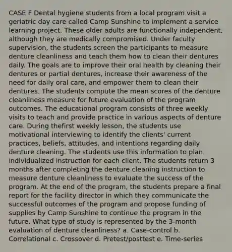 CASE F Dental hygiene students from a local program visit a geriatric day care called Camp Sunshine to implement a service learning project. These older adults are functionally independent, although they are medically compromised. Under faculty supervision, the students screen the participants to measure denture cleanliness and teach them how to clean their dentures daily. The goals are to improve their oral health by cleaning their dentures or partial dentures, increase their awareness of the need for daily oral care, and empower them to clean their dentures. The students compute the mean scores of the denture cleanliness measure for future evaluation of the program outcomes. The educational program consists of three weekly visits to teach and provide practice in various aspects of denture care. During thefirst weekly lesson, the students use motivational interviewing to identify the clients' current practices, beliefs, attitudes, and intentions regarding daily denture cleaning. The students use this information to plan individualized instruction for each client. The students return 3 months after completing the denture cleaning instruction to measure denture cleanliness to evaluate the success of the program. At the end of the program, the students prepare a final report for the facility director in which they communicate the successful outcomes of the program and propose funding of supplies by Camp Sunshine to continue the program in the future. What type of study is represented by the 3-month evaluation of denture cleanliness? a. Case-control b. Correlational c. Crossover d. Pretest/posttest e. Time-series