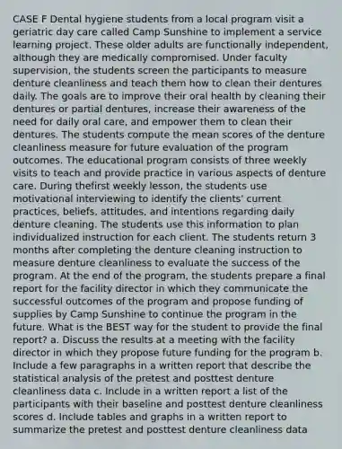 CASE F Dental hygiene students from a local program visit a geriatric day care called Camp Sunshine to implement a service learning project. These older adults are functionally independent, although they are medically compromised. Under faculty supervision, the students screen the participants to measure denture cleanliness and teach them how to clean their dentures daily. The goals are to improve their oral health by cleaning their dentures or partial dentures, increase their awareness of the need for daily oral care, and empower them to clean their dentures. The students compute the mean scores of the denture cleanliness measure for future evaluation of the program outcomes. The educational program consists of three weekly visits to teach and provide practice in various aspects of denture care. During thefirst weekly lesson, the students use motivational interviewing to identify the clients' current practices, beliefs, attitudes, and intentions regarding daily denture cleaning. The students use this information to plan individualized instruction for each client. The students return 3 months after completing the denture cleaning instruction to measure denture cleanliness to evaluate the success of the program. At the end of the program, the students prepare a final report for the facility director in which they communicate the successful outcomes of the program and propose funding of supplies by Camp Sunshine to continue the program in the future. What is the BEST way for the student to provide the final report? a. Discuss the results at a meeting with the facility director in which they propose future funding for the program b. Include a few paragraphs in a written report that describe the statistical analysis of the pretest and posttest denture cleanliness data c. Include in a written report a list of the participants with their baseline and posttest denture cleanliness scores d. Include tables and graphs in a written report to summarize the pretest and posttest denture cleanliness data