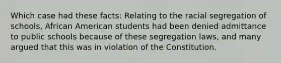 Which case had these facts: Relating to the racial segregation of schools, African American students had been denied admittance to public schools because of these segregation laws, and many argued that this was in violation of the Constitution.