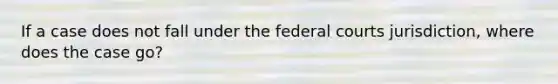 If a case does not fall under the federal courts jurisdiction, where does the case go?