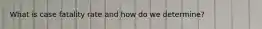 What is case fatality rate and how do we determine?