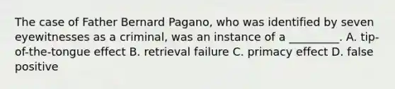 The case of Father Bernard Pagano, who was identified by seven eyewitnesses as a criminal, was an instance of a _________. A. tip-of-the-tongue effect B. retrieval failure C. primacy effect D. false positive