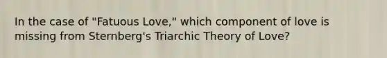 In the case of "Fatuous Love," which component of love is missing from Sternberg's Triarchic Theory of Love?