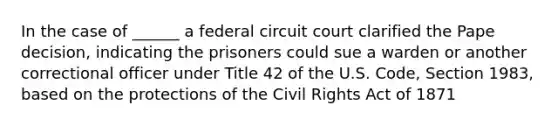 In the case of ______ a federal circuit court clarified the Pape decision, indicating the prisoners could sue a warden or another correctional officer under Title 42 of the U.S. Code, Section 1983, based on the protections of the Civil Rights Act of 1871