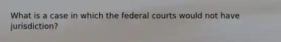 What is a case in which the federal courts would not have jurisdiction?