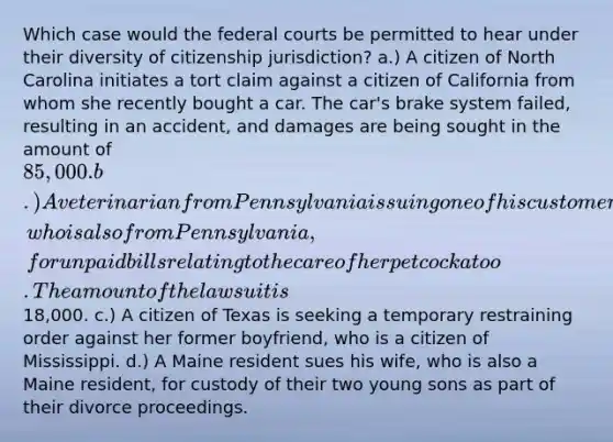 Which case would the federal courts be permitted to hear under their diversity of citizenship jurisdiction? a.) A citizen of North Carolina initiates a tort claim against a citizen of California from whom she recently bought a car. The car's brake system failed, resulting in an accident, and damages are being sought in the amount of 85,000. b.) A veterinarian from Pennsylvania is suing one of his customers, who is also from Pennsylvania, for unpaid bills relating to the care of her pet cockatoo. The amount of the lawsuit is18,000. c.) A citizen of Texas is seeking a temporary restraining order against her former boyfriend, who is a citizen of Mississippi. d.) A Maine resident sues his wife, who is also a Maine resident, for custody of their two young sons as part of their divorce proceedings.