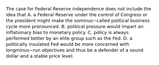 The case for Federal Reserve independence does not include the idea that A. a Federal Reserve under the control of Congress or the president might make the sominus−called political business cycle more pronounced. B. political pressure would impart an inflationary bias to monetary policy. C. policy is always performed better by an elite group such as the Fed. D. a politically insulated Fed would be more concerned with longminus−run objectives and thus be a defender of a sound dollar and a stable price level.