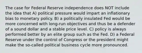 The case for Federal Reserve independence does NOT include the idea that A) political pressure would impart an inflationary bias to monetary policy. B) a politically insulated Fed would be more concerned with long-run objectives and thus be a defender of a sound dollar and a stable price level. C) policy is always performed better by an elite group such as the Fed. D) a Federal Reserve under the control of Congress or the president might make the so-called political business cycle more pronounced.