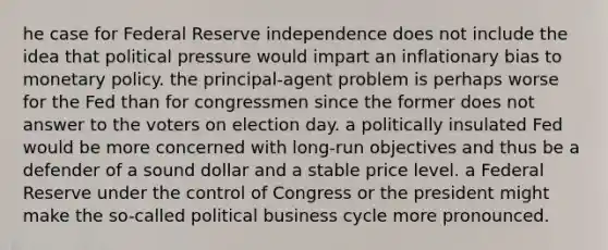 he case for Federal Reserve independence does not include the idea that political pressure would impart an inflationary bias to monetary policy. the principal-agent problem is perhaps worse for the Fed than for congressmen since the former does not answer to the voters on election day. a politically insulated Fed would be more concerned with long-run objectives and thus be a defender of a sound dollar and a stable price level. a Federal Reserve under the control of Congress or the president might make the so-called political business cycle more pronounced.