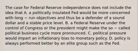 The case for Federal Reserve independence does not include the idea that A. a politically insulated Fed would be more concerned with long − run objectives and thus be a defender of a sound dollar and a stable price level. B. a Federal Reserve under the control of Congress or the president might make the so − called political business cycle more pronounced. C. political pressure would impart an inflationary bias to monetary policy. D. policy is always performed better by an elite group such as the Fed.