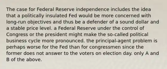 The case for Federal Reserve independence includes the idea that a politically insulated Fed would be more concerned with long-run objectives and thus be a defender of a sound dollar and a stable price level. a Federal Reserve under the control of Congress or the president might make the so-called political business cycle more pronounced. the principal-agent problem is perhaps worse for the Fed than for congressmen since the former does not answer to the voters on election day. only A and B of the above.