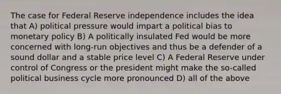 The case for Federal Reserve independence includes the idea that A) political pressure would impart a political bias to monetary policy B) A politically insulated Fed would be more concerned with long-run objectives and thus be a defender of a sound dollar and a stable price level C) A Federal Reserve under control of Congress or the president might make the so-called political business cycle more pronounced D) all of the above