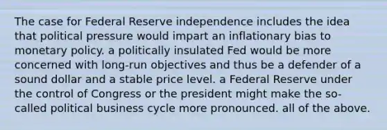 The case for Federal Reserve independence includes the idea that political pressure would impart an inflationary bias to monetary policy. a politically insulated Fed would be more concerned with long-run objectives and thus be a defender of a sound dollar and a stable price level. a Federal Reserve under the control of Congress or the president might make the so-called political business cycle more pronounced. all of the above.