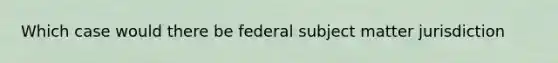 Which case would there be federal subject matter jurisdiction