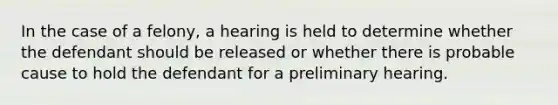 In the case of a felony, a hearing is held to determine whether the defendant should be released or whether there is probable cause to hold the defendant for a preliminary hearing.