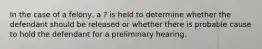 In the case of a felony, a ? is held to determine whether the defendant should be released or whether there is probable cause to hold the defendant for a preliminary hearing.