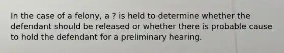 In the case of a felony, a ? is held to determine whether the defendant should be released or whether there is probable cause to hold the defendant for a preliminary hearing.