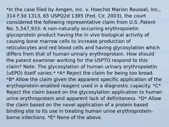 *In the case filed by Amgen, Inc. v. Hoechst Marion Roussel, Inc., 314 F.3d 1313, 65 USPQ2d 1385 (Fed. Cir. 2003), the court considered the following representative claim from U.S. Patent No. 5,547,933: A non-naturally occurring erythropoietin glycoprotein product having the in vivo biological activity of causing bone marrow cells to increase production of reticulocytes and red blood cells and having glycosylation which differs from that of human urinary erythroprotein. How should the patent examiner working for the USPTO respond to this claim? Note: The glycosylation of human urinary erythropoietin (uEPO) itself varies.* *A* Reject the claim for being too broad. *B* Allow the claim given the apparent specific application of the erythoprotein-enabled reagent used in a diagnostic capacity. *C* Reject the claim based on the glycosylation application to human urine erythroprotein and apparent lack of definiteness. *D* Allow the claim based on the novel application of a protein based binding site to its use in treating human urine erythroprotein-borne infections. *E* None of the above.