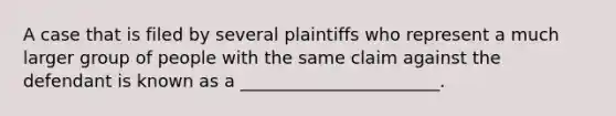 A case that is filed by several plaintiffs who represent a much larger group of people with the same claim against the defendant is known as a _______________________.