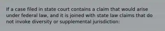 If a case filed in state court contains a claim that would arise under federal law, and it is joined with state law claims that do not invoke diversity or supplemental jurisdiction: