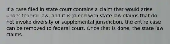 If a case filed in state court contains a claim that would arise under federal law, and it is joined with state law claims that do not invoke diversity or supplemental jurisdiction, the entire case can be removed to federal court. Once that is done, the state law claims: