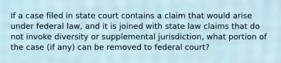 If a case filed in state court contains a claim that would arise under federal law, and it is joined with state law claims that do not invoke diversity or supplemental jurisdiction, what portion of the case (if any) can be removed to federal court?