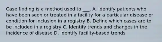 Case finding is a method used to ___. A. Identify patients who have been seen or treated in a facility for a particular disease or condition for inclusion in a registry B. Define which cases are to be included in a registry C. Identify trends and changes in the incidence of disease D. Identify facility-based trends